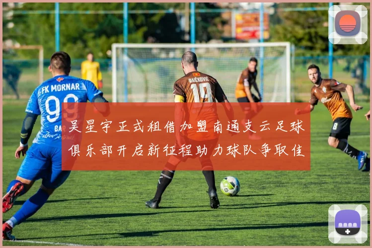 吴星宇正式租借加盟南通支云足球俱乐部开启新征程助力球队争取佳绩