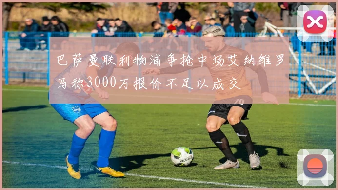 巴萨曼联利物浦争抢中场艾纳维罗马称3000万报价不足以成交