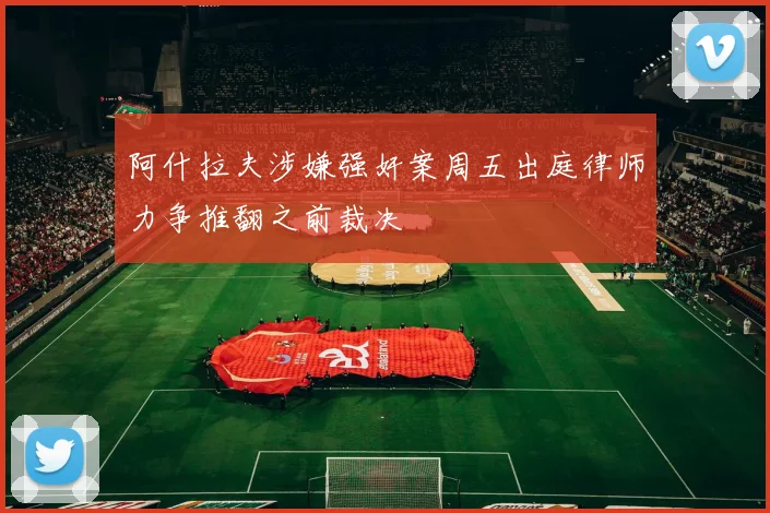 阿什拉夫涉嫌强奸案周五出庭律师力争推翻之前裁决