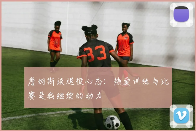 詹姆斯谈退役心态：热爱训练与比赛是我继续的动力