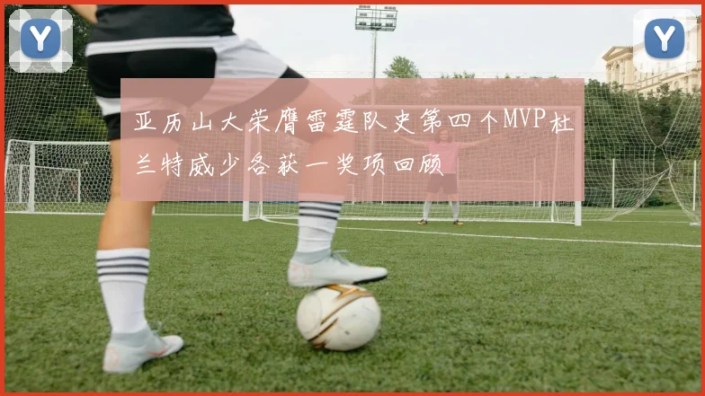 亚历山大荣膺雷霆队史第四个MVP杜兰特威少各获一奖项回顾