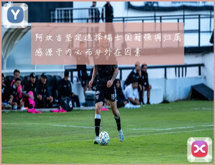 阿坎吉坚定选择瑞士国籍强调归属感源于内心而非外在因素