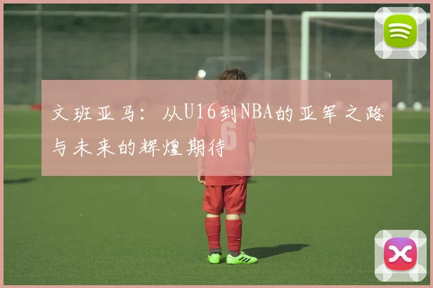 文班亚马：从U16到NBA的亚军之路与未来的辉煌期待