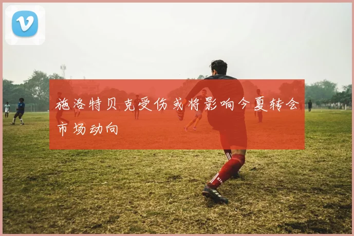 施洛特贝克受伤或将影响今夏转会市场动向