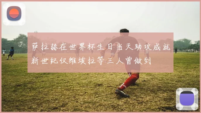 萨拉赫在世界杯生日当天助攻成就新世纪仅维埃拉等三人曾做到
