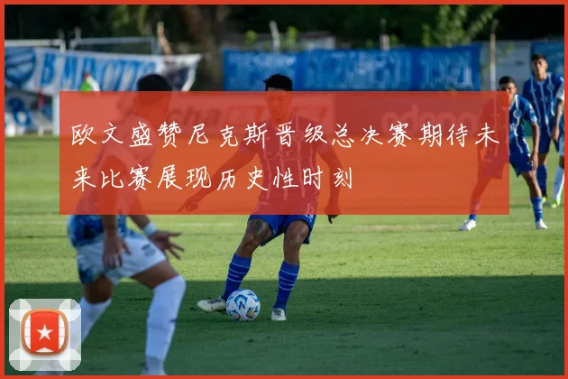 欧文盛赞尼克斯晋级总决赛期待未来比赛展现历史性时刻