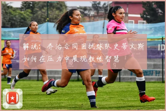解说：乔治合同困扰球队史蒂文斯如何在压力中展现教练智慧